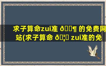 求子算命zui
准 🐶 的免费网站(求子算命 🦁 zui
准的免费网站是什么)